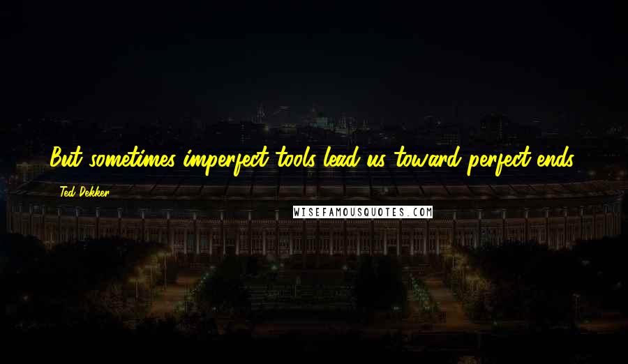 Ted Dekker Quotes: But sometimes imperfect tools lead us toward perfect ends.