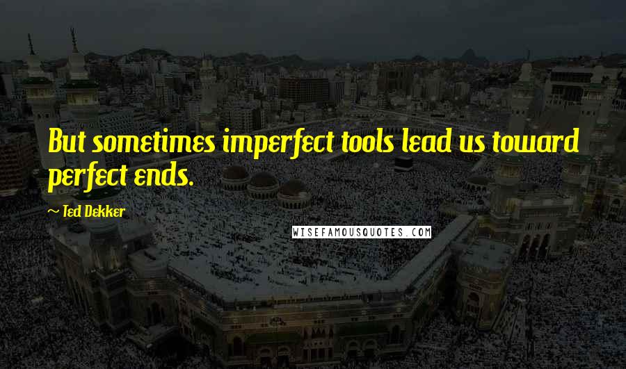 Ted Dekker Quotes: But sometimes imperfect tools lead us toward perfect ends.