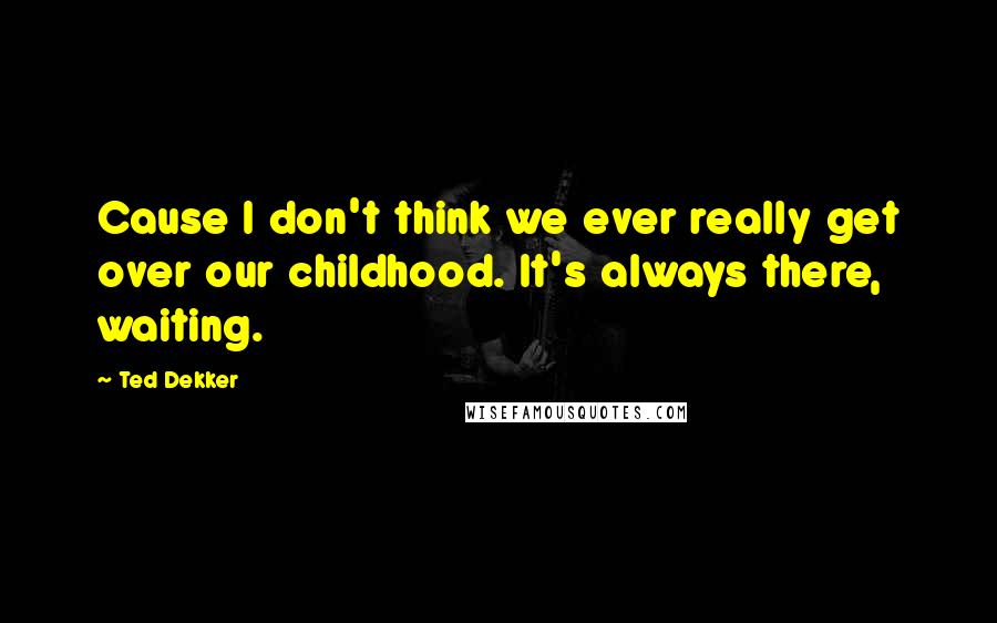 Ted Dekker Quotes: Cause I don't think we ever really get over our childhood. It's always there, waiting.