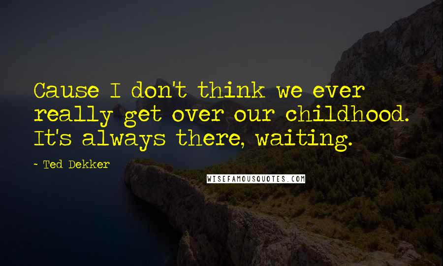 Ted Dekker Quotes: Cause I don't think we ever really get over our childhood. It's always there, waiting.