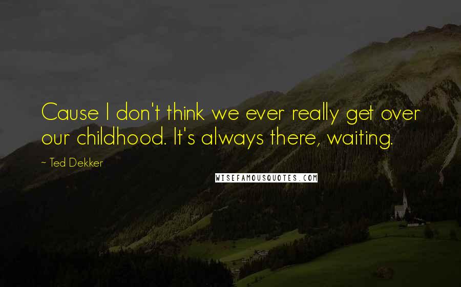 Ted Dekker Quotes: Cause I don't think we ever really get over our childhood. It's always there, waiting.