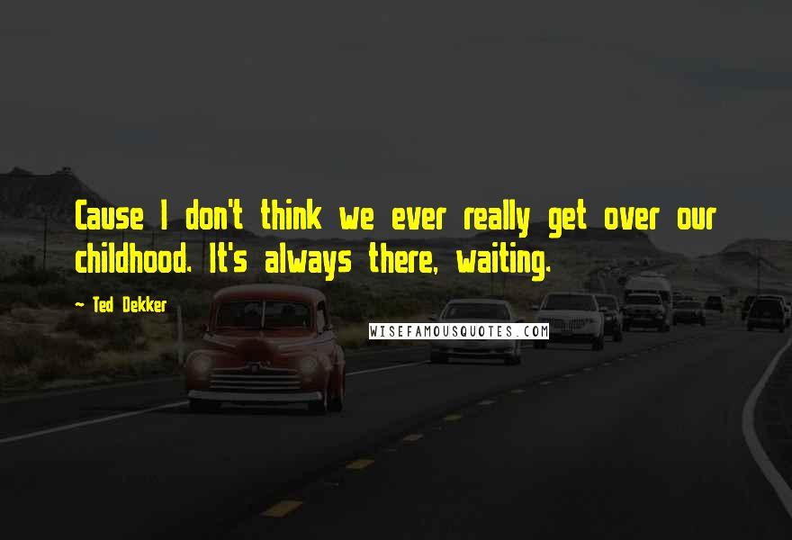 Ted Dekker Quotes: Cause I don't think we ever really get over our childhood. It's always there, waiting.