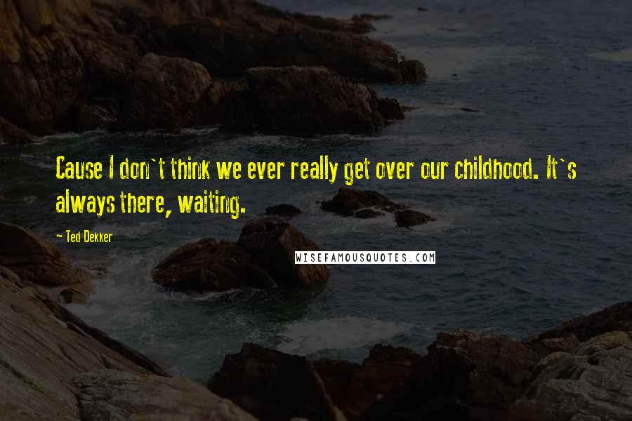 Ted Dekker Quotes: Cause I don't think we ever really get over our childhood. It's always there, waiting.