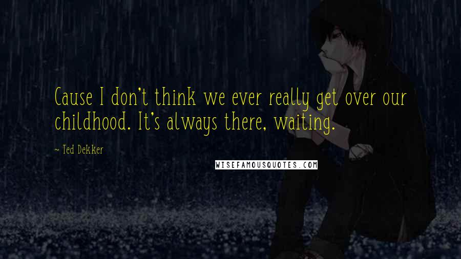 Ted Dekker Quotes: Cause I don't think we ever really get over our childhood. It's always there, waiting.