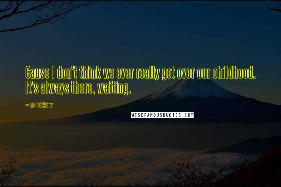 Ted Dekker Quotes: Cause I don't think we ever really get over our childhood. It's always there, waiting.