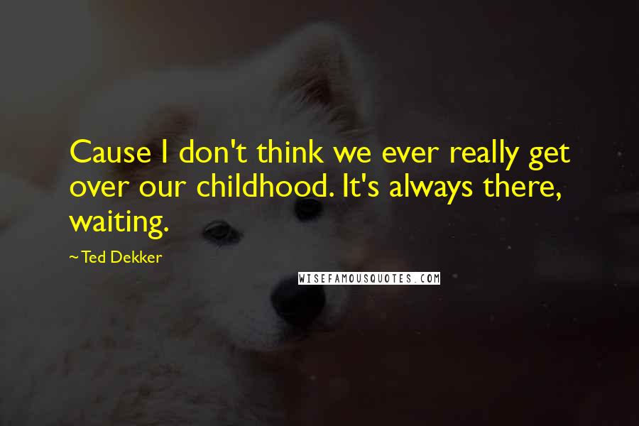 Ted Dekker Quotes: Cause I don't think we ever really get over our childhood. It's always there, waiting.