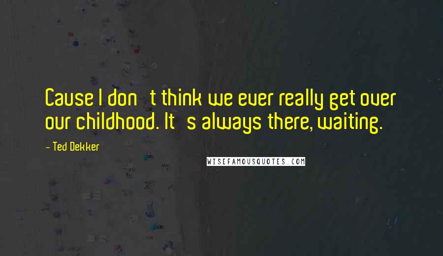 Ted Dekker Quotes: Cause I don't think we ever really get over our childhood. It's always there, waiting.