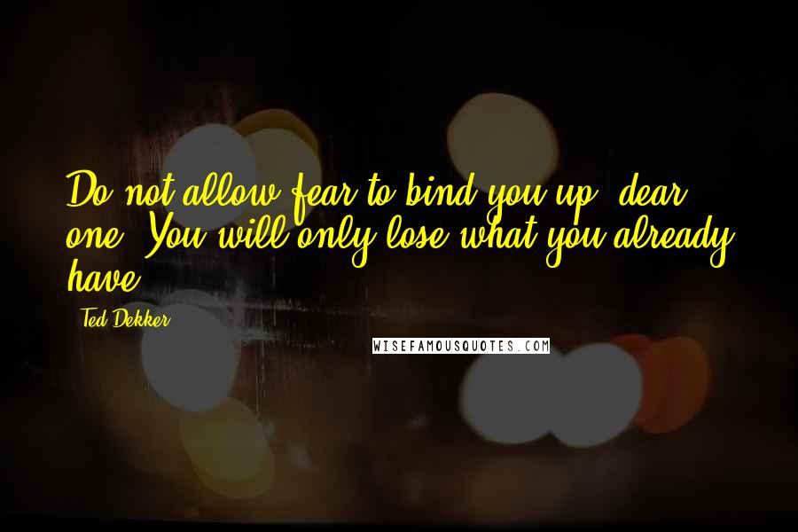 Ted Dekker Quotes: Do not allow fear to bind you up, dear one. You will only lose what you already have.