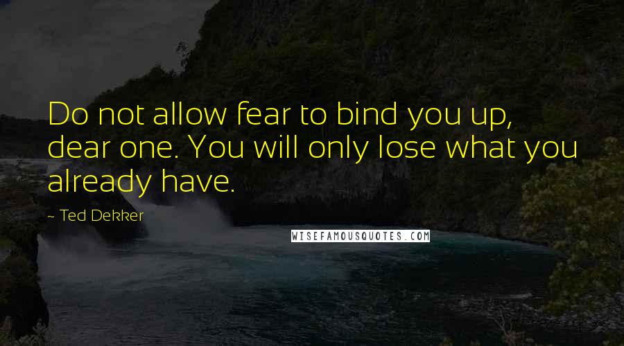 Ted Dekker Quotes: Do not allow fear to bind you up, dear one. You will only lose what you already have.