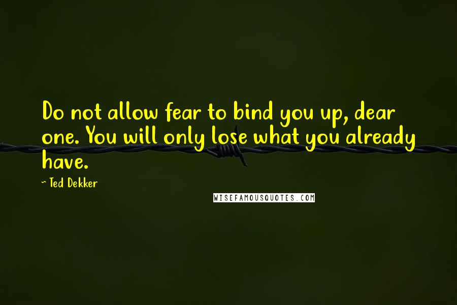 Ted Dekker Quotes: Do not allow fear to bind you up, dear one. You will only lose what you already have.