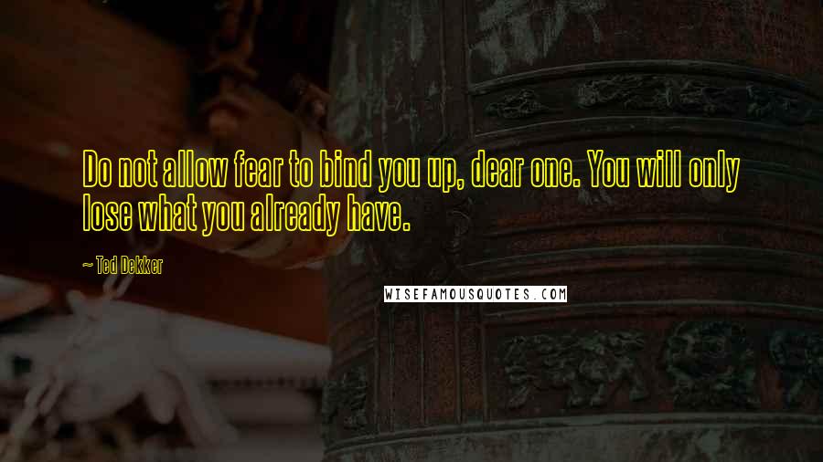 Ted Dekker Quotes: Do not allow fear to bind you up, dear one. You will only lose what you already have.