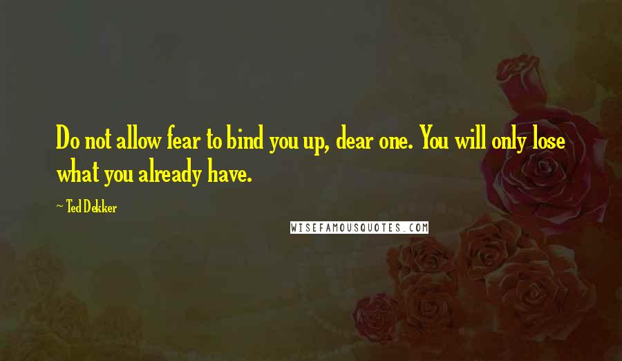 Ted Dekker Quotes: Do not allow fear to bind you up, dear one. You will only lose what you already have.