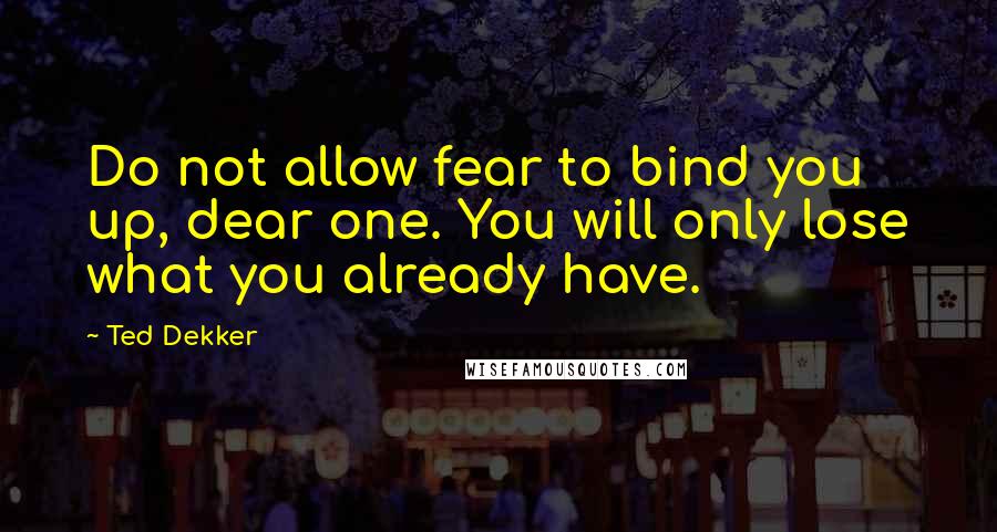 Ted Dekker Quotes: Do not allow fear to bind you up, dear one. You will only lose what you already have.