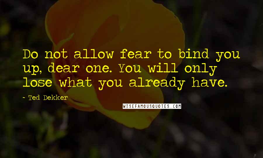 Ted Dekker Quotes: Do not allow fear to bind you up, dear one. You will only lose what you already have.