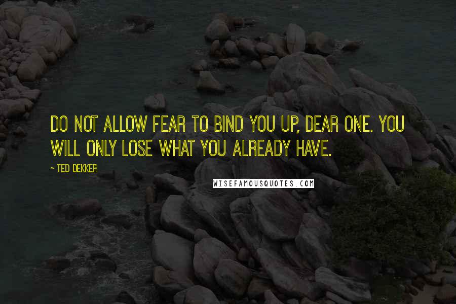 Ted Dekker Quotes: Do not allow fear to bind you up, dear one. You will only lose what you already have.