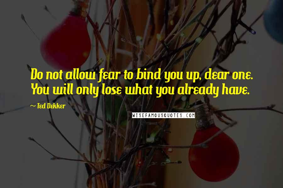 Ted Dekker Quotes: Do not allow fear to bind you up, dear one. You will only lose what you already have.