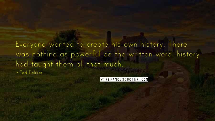 Ted Dekker Quotes: Everyone wanted to create his own history. There was nothing as powerful as the written word; history had taught them all that much.