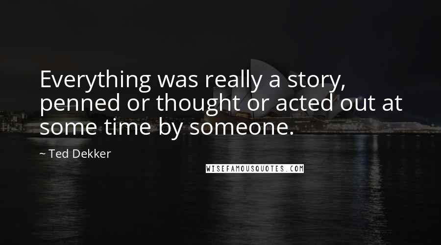 Ted Dekker Quotes: Everything was really a story, penned or thought or acted out at some time by someone.