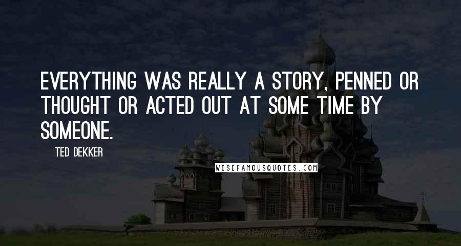 Ted Dekker Quotes: Everything was really a story, penned or thought or acted out at some time by someone.