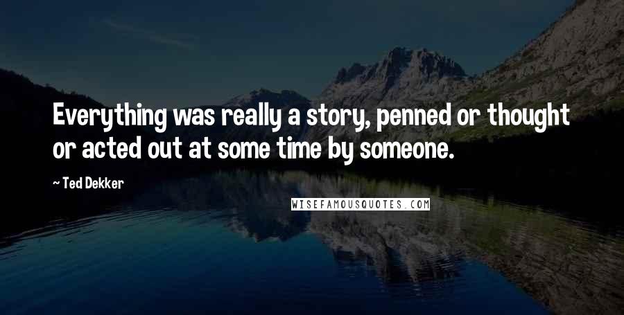 Ted Dekker Quotes: Everything was really a story, penned or thought or acted out at some time by someone.