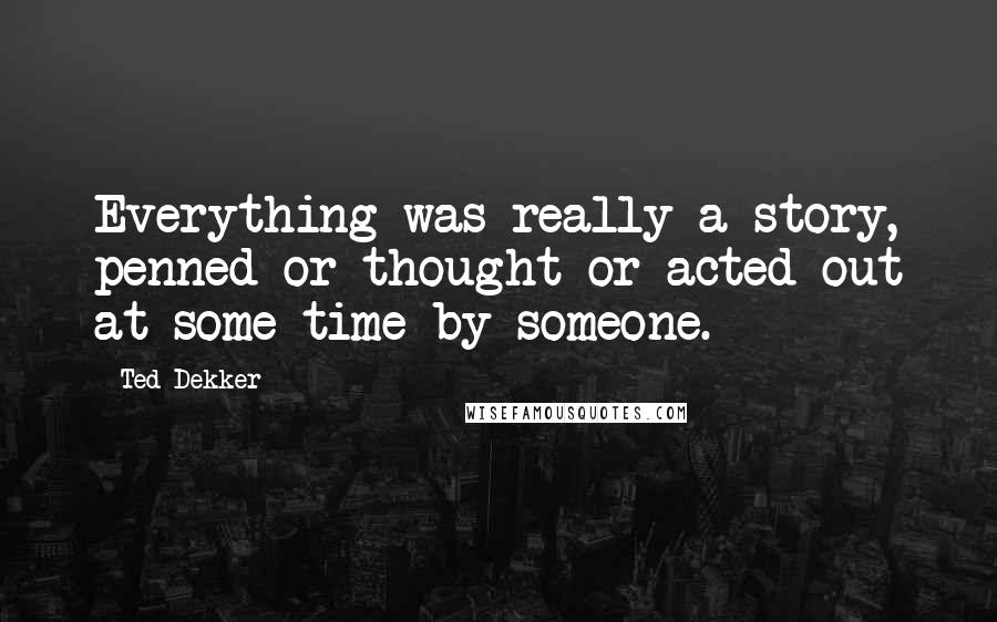 Ted Dekker Quotes: Everything was really a story, penned or thought or acted out at some time by someone.