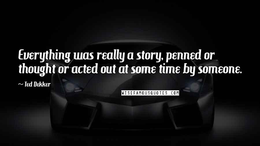 Ted Dekker Quotes: Everything was really a story, penned or thought or acted out at some time by someone.