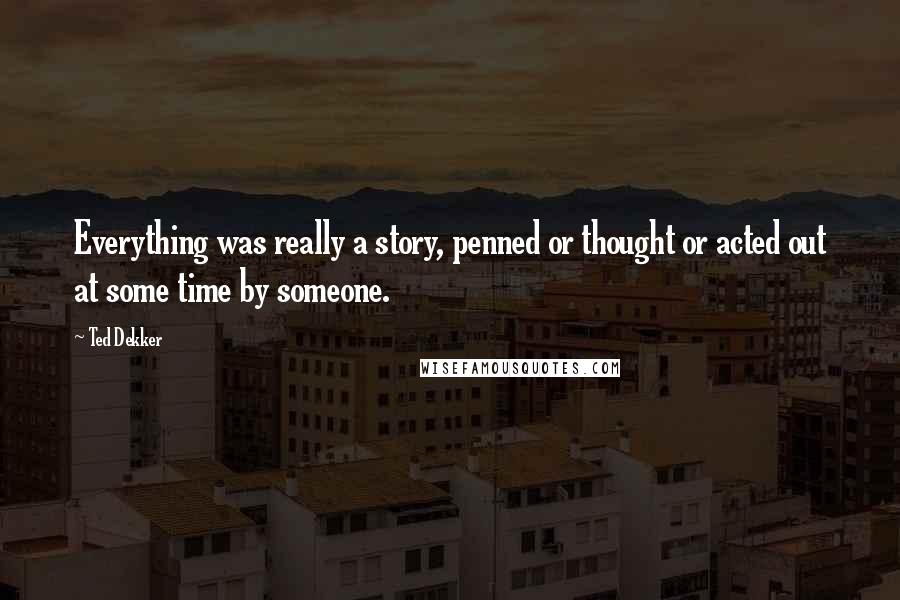 Ted Dekker Quotes: Everything was really a story, penned or thought or acted out at some time by someone.