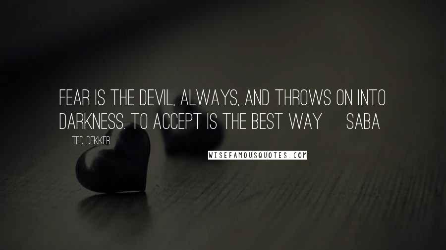 Ted Dekker Quotes: Fear is the devil, always, and throws on into darkness. To accept is the best way ~Saba