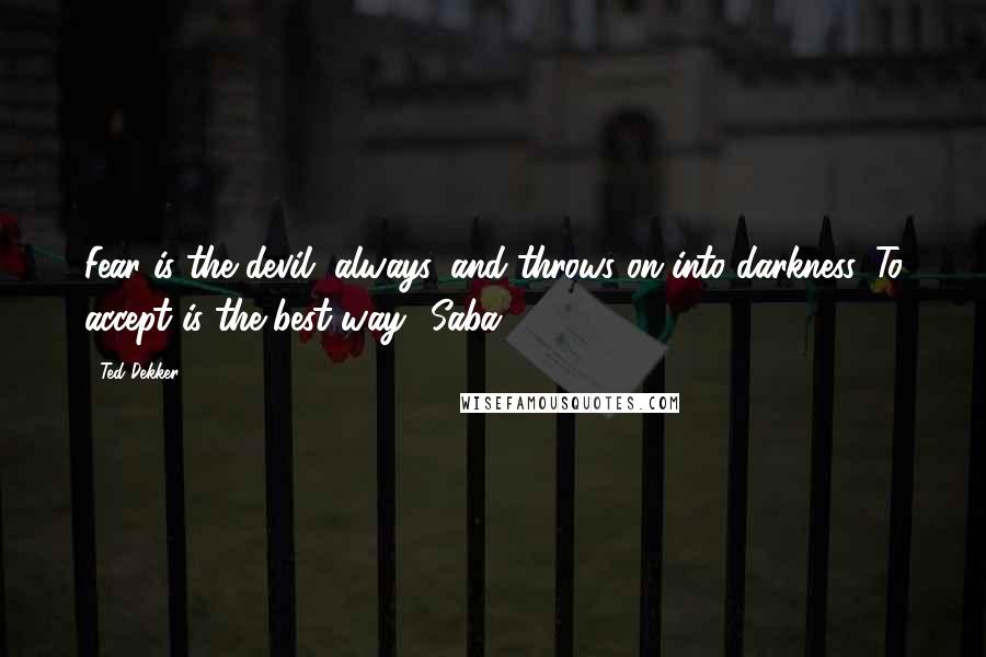 Ted Dekker Quotes: Fear is the devil, always, and throws on into darkness. To accept is the best way ~Saba