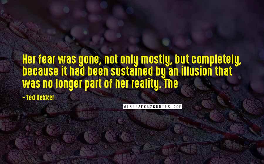 Ted Dekker Quotes: Her fear was gone, not only mostly, but completely, because it had been sustained by an illusion that was no longer part of her reality. The