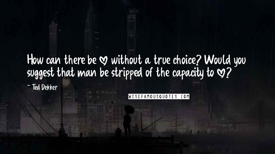 Ted Dekker Quotes: How can there be love without a true choice? Would you suggest that man be stripped of the capacity to love?