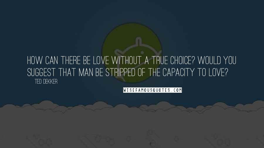 Ted Dekker Quotes: How can there be love without a true choice? Would you suggest that man be stripped of the capacity to love?