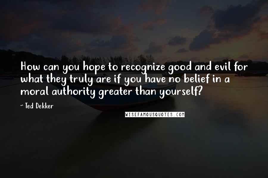 Ted Dekker Quotes: How can you hope to recognize good and evil for what they truly are if you have no belief in a moral authority greater than yourself?