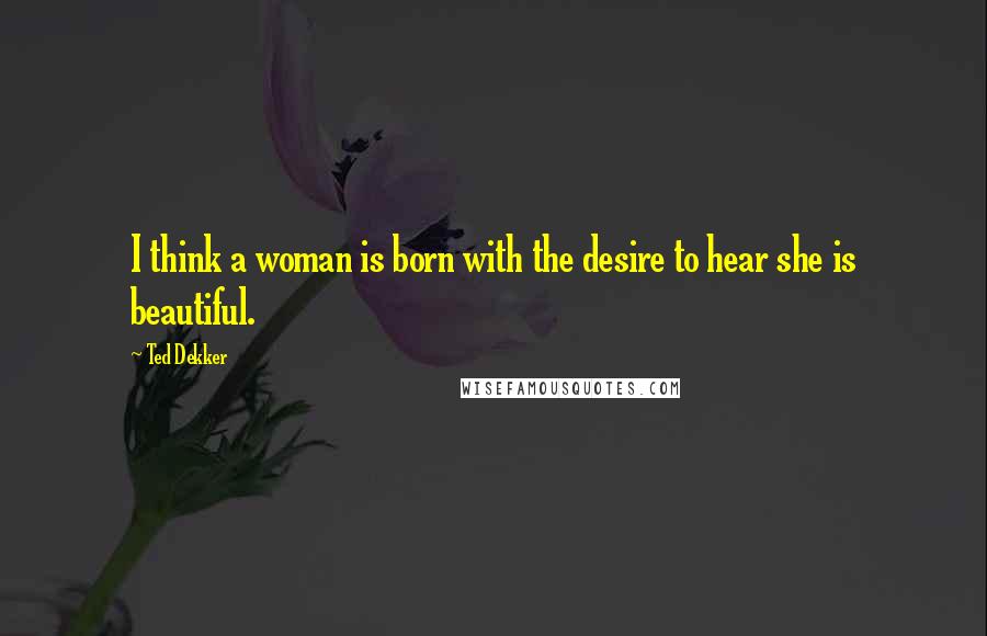 Ted Dekker Quotes: I think a woman is born with the desire to hear she is beautiful.
