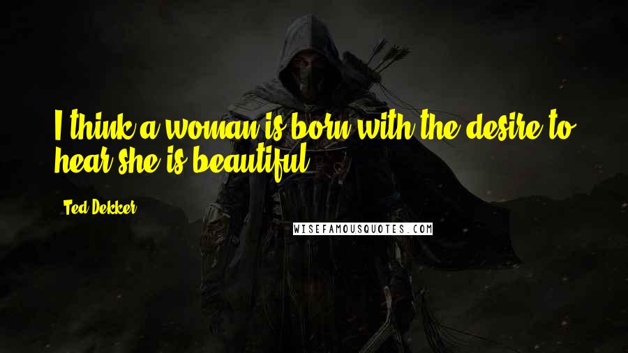 Ted Dekker Quotes: I think a woman is born with the desire to hear she is beautiful.