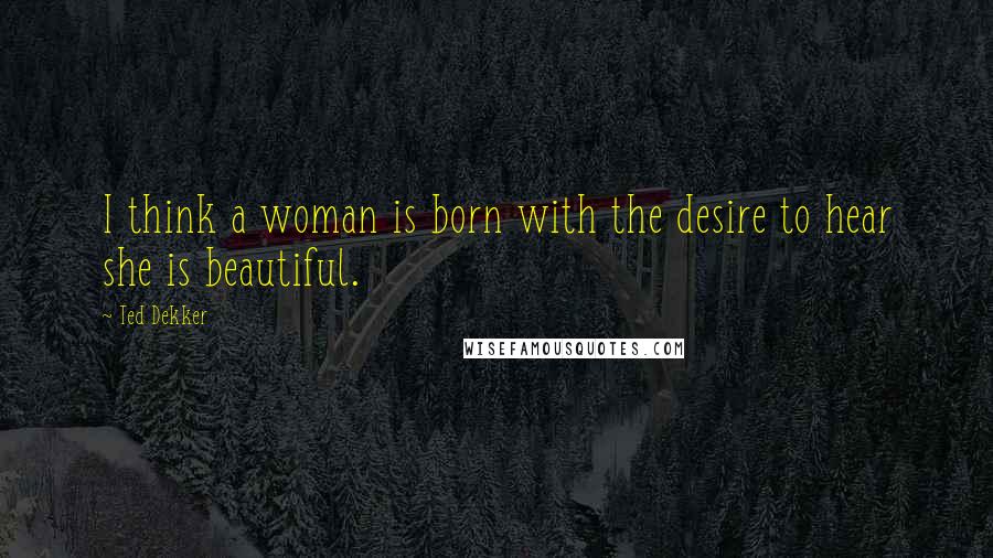 Ted Dekker Quotes: I think a woman is born with the desire to hear she is beautiful.
