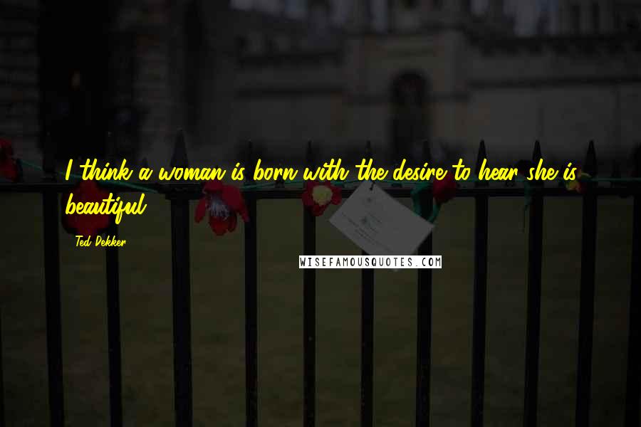 Ted Dekker Quotes: I think a woman is born with the desire to hear she is beautiful.