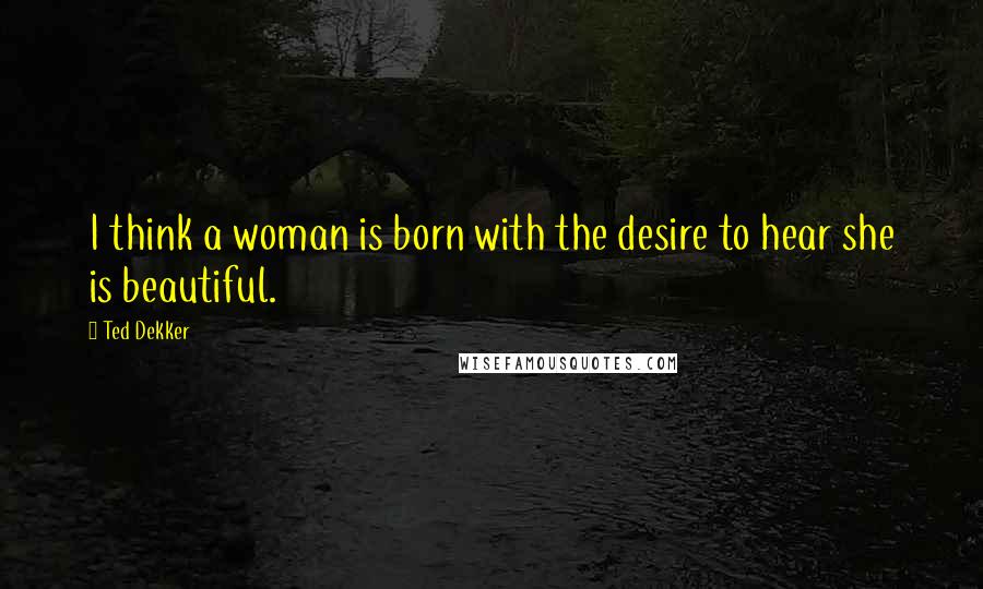 Ted Dekker Quotes: I think a woman is born with the desire to hear she is beautiful.