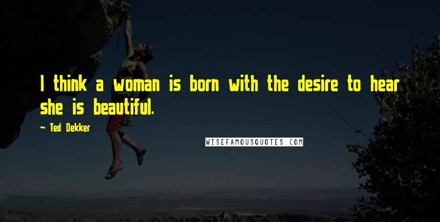 Ted Dekker Quotes: I think a woman is born with the desire to hear she is beautiful.