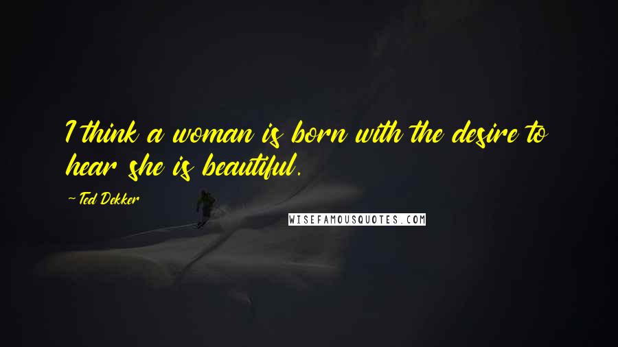 Ted Dekker Quotes: I think a woman is born with the desire to hear she is beautiful.