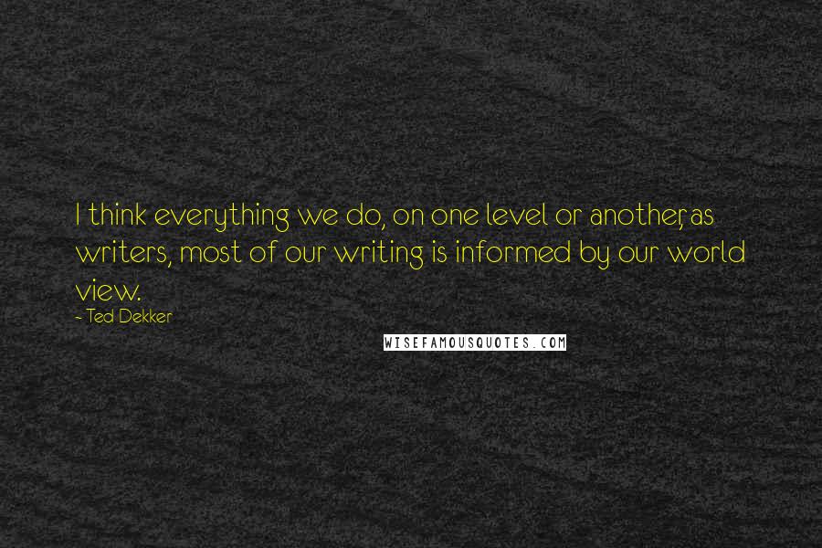 Ted Dekker Quotes: I think everything we do, on one level or another, as writers, most of our writing is informed by our world view.