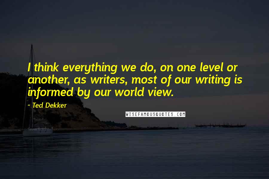 Ted Dekker Quotes: I think everything we do, on one level or another, as writers, most of our writing is informed by our world view.