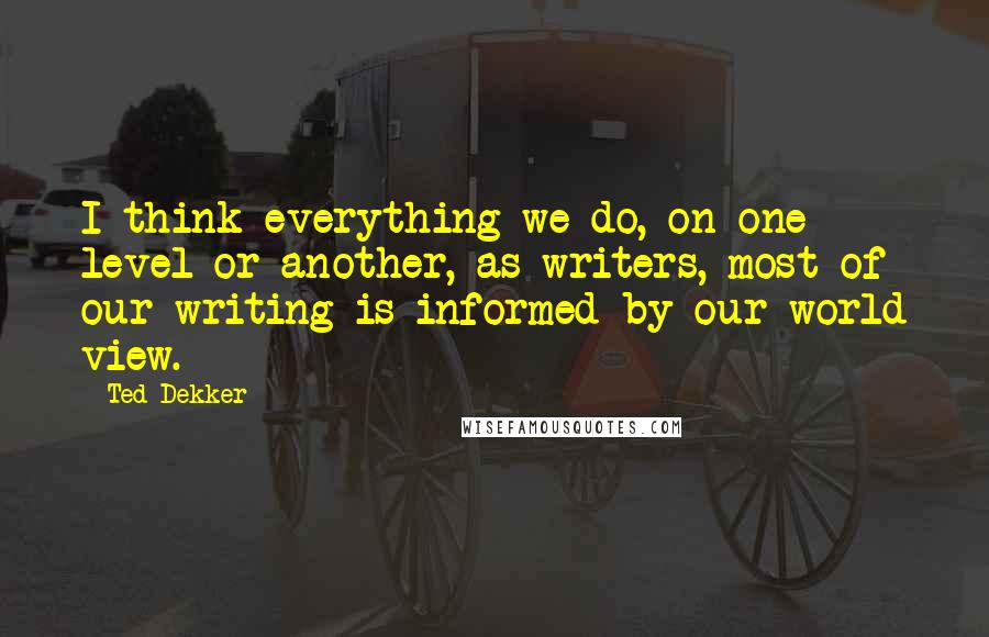 Ted Dekker Quotes: I think everything we do, on one level or another, as writers, most of our writing is informed by our world view.