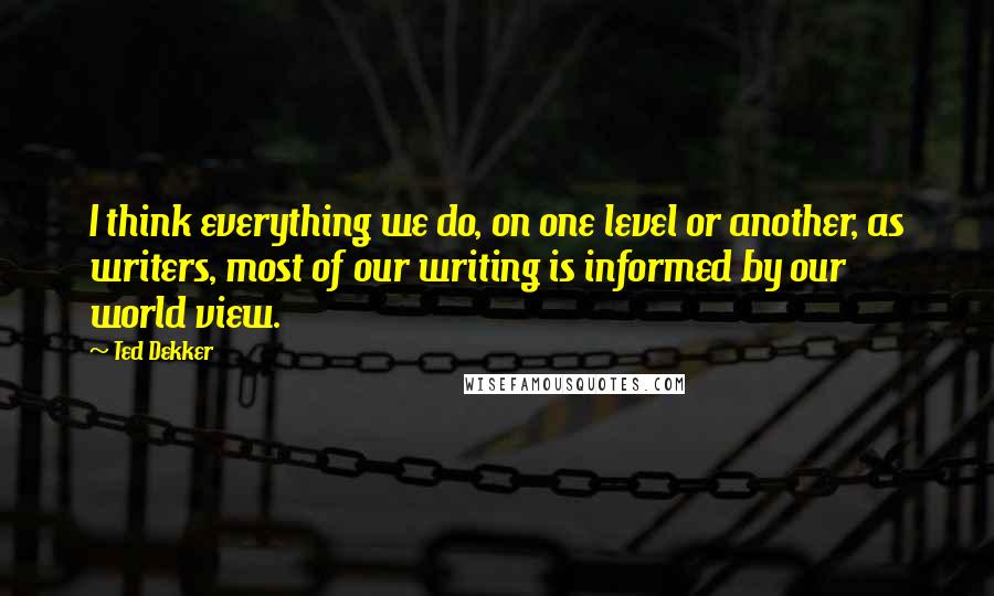 Ted Dekker Quotes: I think everything we do, on one level or another, as writers, most of our writing is informed by our world view.