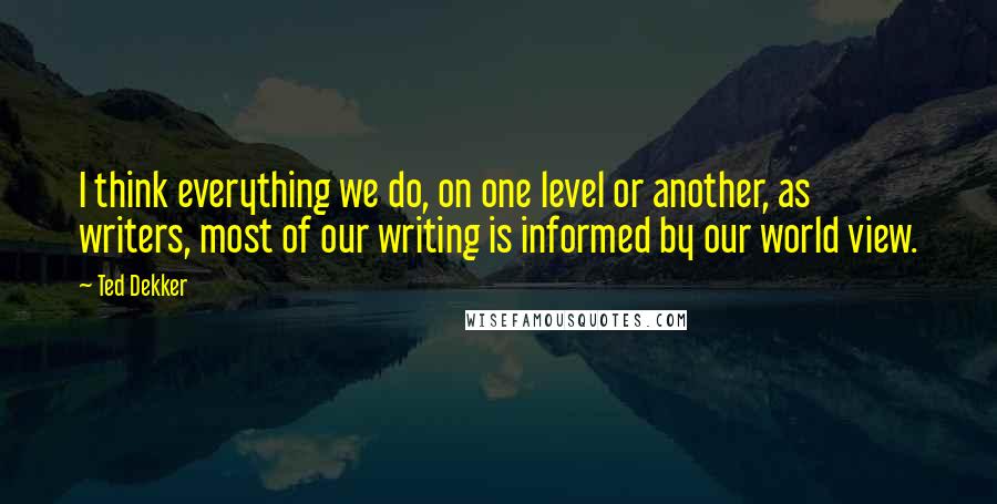 Ted Dekker Quotes: I think everything we do, on one level or another, as writers, most of our writing is informed by our world view.