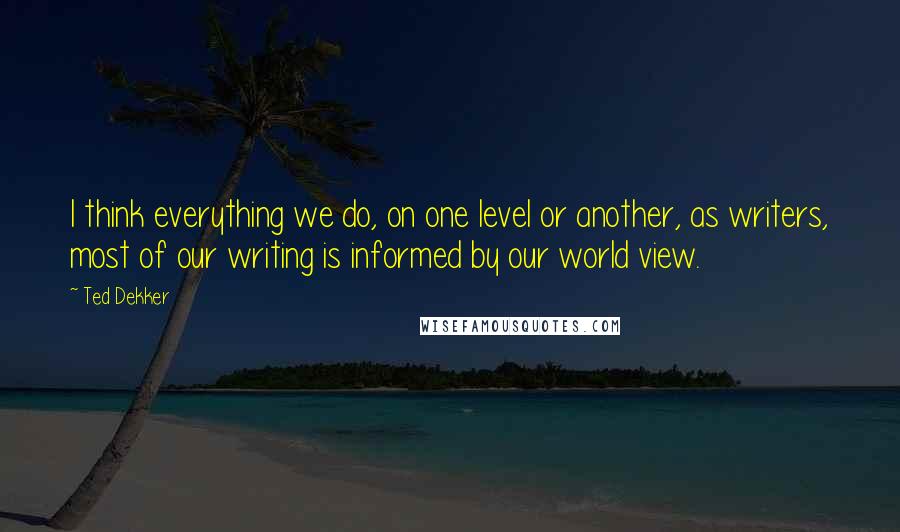 Ted Dekker Quotes: I think everything we do, on one level or another, as writers, most of our writing is informed by our world view.
