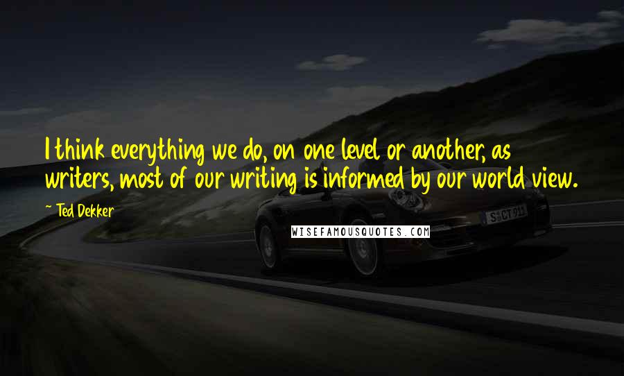 Ted Dekker Quotes: I think everything we do, on one level or another, as writers, most of our writing is informed by our world view.