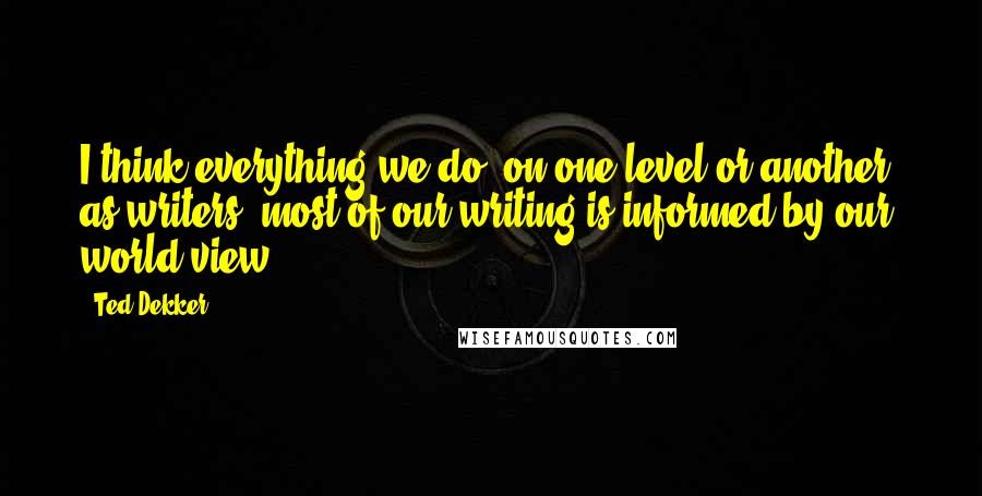 Ted Dekker Quotes: I think everything we do, on one level or another, as writers, most of our writing is informed by our world view.