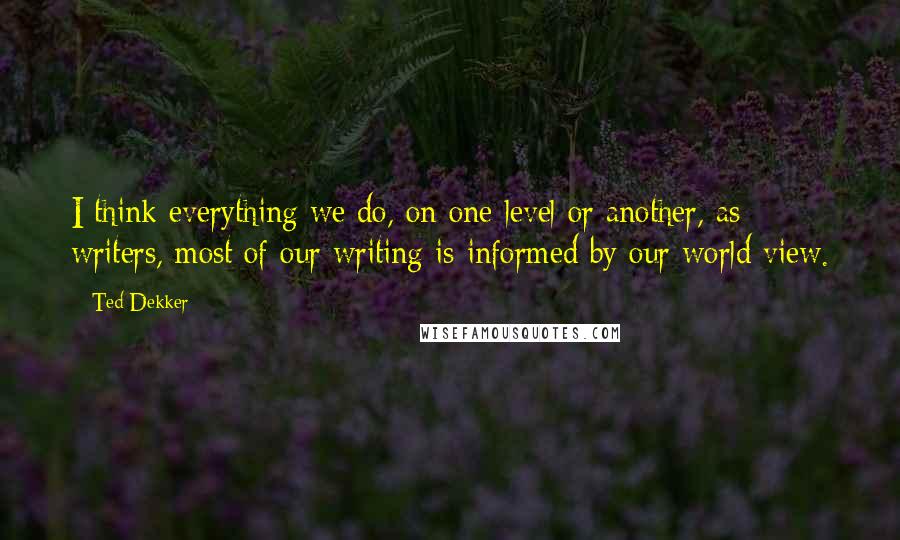 Ted Dekker Quotes: I think everything we do, on one level or another, as writers, most of our writing is informed by our world view.