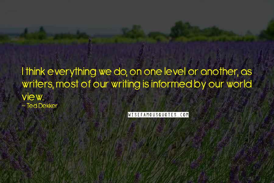 Ted Dekker Quotes: I think everything we do, on one level or another, as writers, most of our writing is informed by our world view.